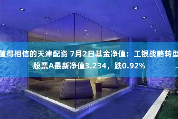 值得相信的天津配资 7月2日基金净值:工银战略转型股票A最新净值3.234,跌0.92%
