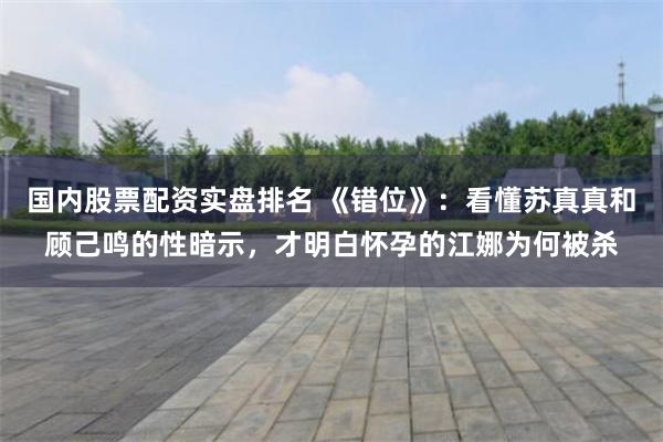 国内股票配资实盘排名 《错位》:看懂苏真真和顾己鸣的性暗示,才明白怀孕的江娜为何被杀