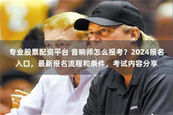 专业股票配资平台 音响师怎么报考?2024报名入口,最新报名流程和条件,考试内容分享