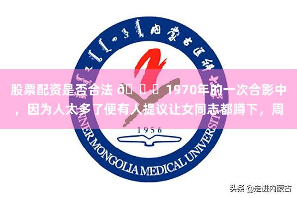 股票配资是否合法 🌞1970年的一次合影中,因为人太多了便有人提议让女同志都蹲下,周