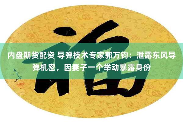内盘期货配资 导弹技术专家郭万钧:泄露东风导弹机密,因妻子一个举动暴露身份