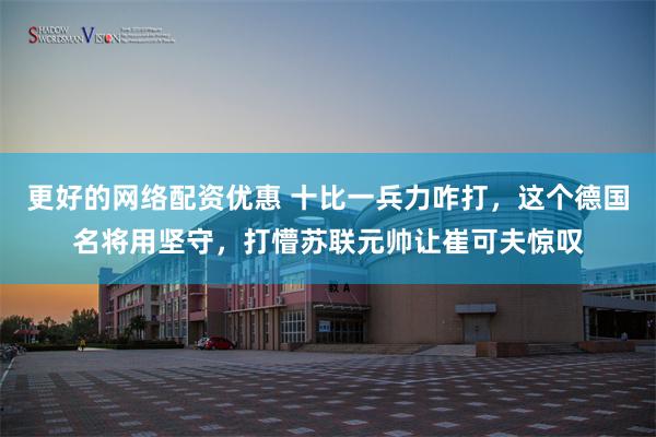 更好的网络配资优惠 十比一兵力咋打,这个德国名将用坚守,打懵苏联元帅让崔可夫惊叹