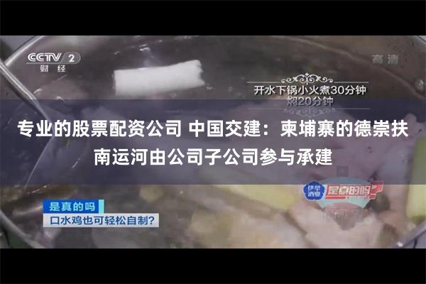 专业的股票配资公司 中国交建:柬埔寨的德崇扶南运河由公司子公司参与承建