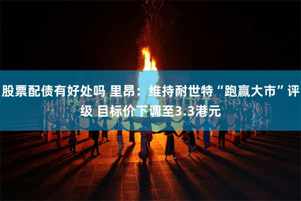 股票配债有好处吗 里昂:维持耐世特“跑赢大市”评级 目标价下调至3.3港元