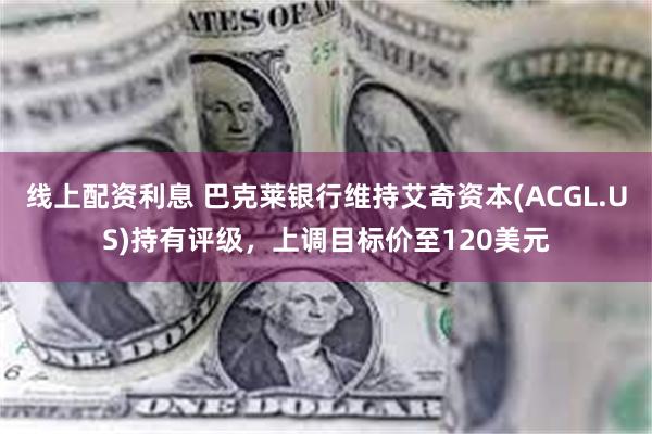 线上配资利息 巴克莱银行维持艾奇资本(ACGL.US)持有评级,上调目标价至120美元