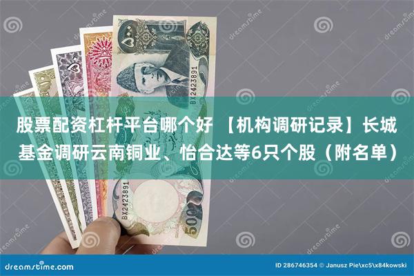股票配资杠杆平台哪个好 【机构调研记录】长城基金调研云南铜业、怡合达等6只个股(附名单)
