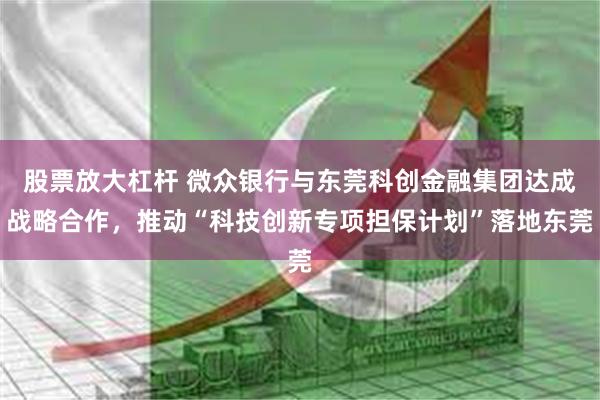 股票放大杠杆 微众银行与东莞科创金融集团达成战略合作,推动“科技创新专项担保计划”落地东莞
