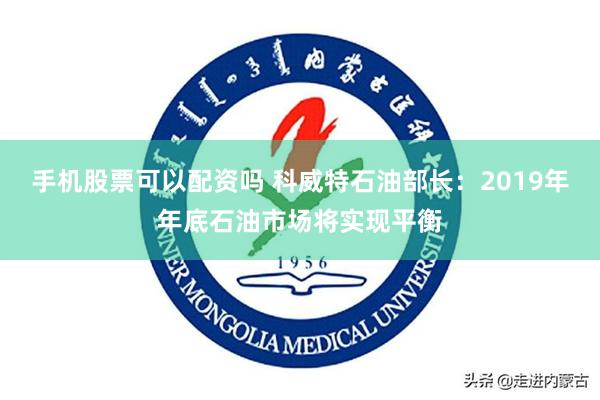 手机股票可以配资吗 科威特石油部长:2019年年底石油市场将实现平衡