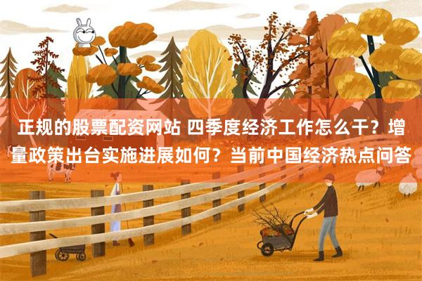 正规的股票配资网站 四季度经济工作怎么干?增量政策出台实施进展如何?当前中国经济热点问答