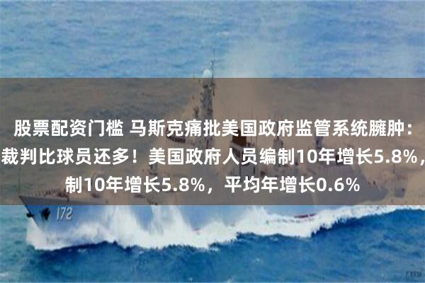 股票配资门槛 马斯克痛批美国政府监管系统臃肿:监管人员太多了,裁判比球员还多!美国政府人员编制10年增长5.8%,平均年增长0.6%