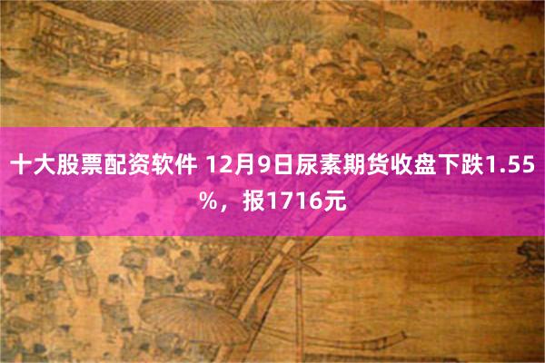 十大股票配资软件 12月9日尿素期货收盘下跌1.55%,报1716元