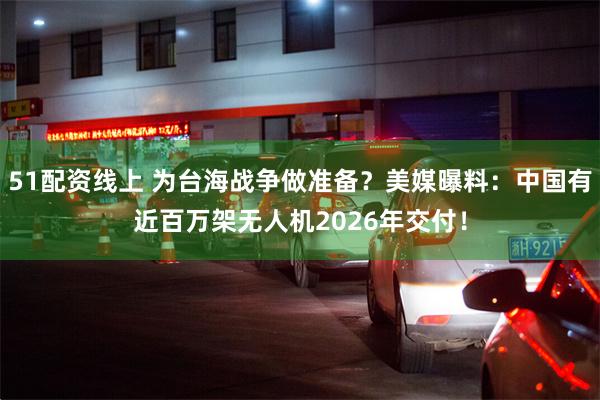 51配资线上 为台海战争做准备?美媒曝料:中国有近百万架无人机2026年交付!
