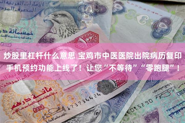 炒股里杠杆什么意思 宝鸡市中医医院出院病历复印手机预约功能上线了!让您“不等待”“零跑腿”!