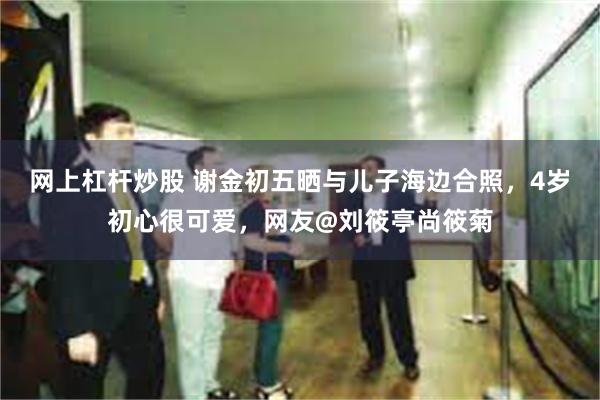 网上杠杆炒股 谢金初五晒与儿子海边合照,4岁初心很可爱,网友@刘筱亭尚筱菊