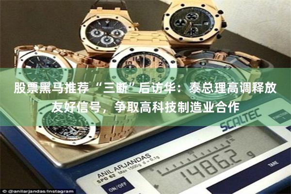 股票黑马推荐 “三断”后访华:泰总理高调释放友好信号,争取高科技制造业合作