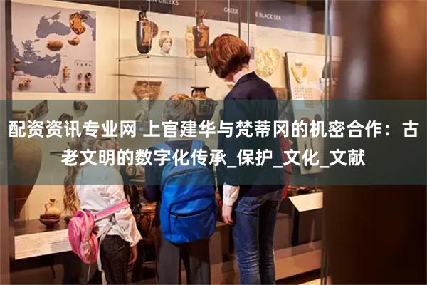 配资资讯专业网 上官建华与梵蒂冈的机密合作:古老文明的数字化传承_保护_文化_文献