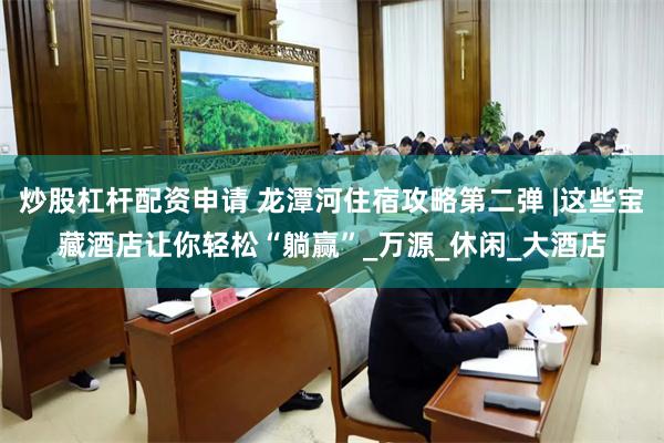 炒股杠杆配资申请 龙潭河住宿攻略第二弹 |这些宝藏酒店让你轻松“躺赢”_万源_休闲_大酒店
