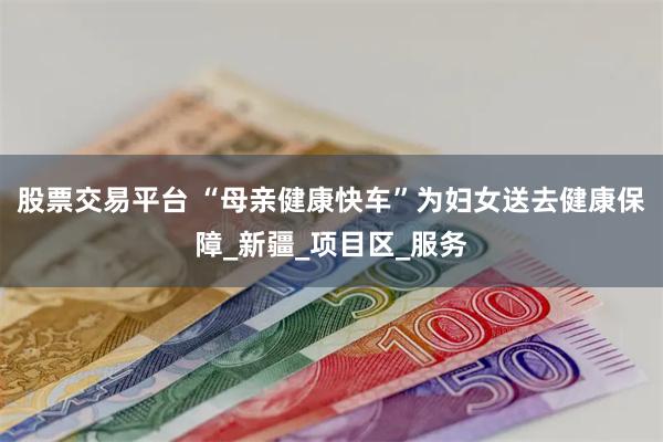 股票交易平台 “母亲健康快车”为妇女送去健康保障_新疆_项目区_服务