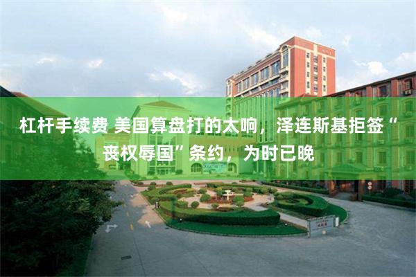 杠杆手续费 美国算盘打的太响,泽连斯基拒签“丧权辱国”条约,为时已晚
