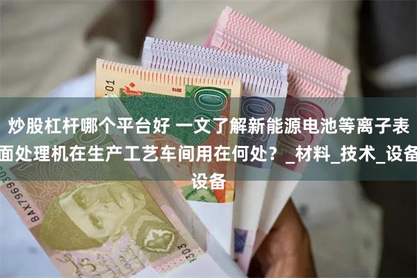 炒股杠杆哪个平台好 一文了解新能源电池等离子表面处理机在生产工艺车间用在何处?_材料_技术_设备