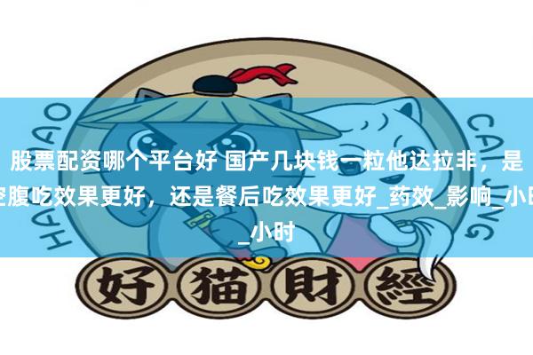 股票配资哪个平台好 国产几块钱一粒他达拉非,是空腹吃效果更好,还是餐后吃效果更好_药效_影响_小时