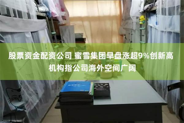 股票资金配资公司 蜜雪集团早盘涨超9%创新高 机构指公司海外空间广阔