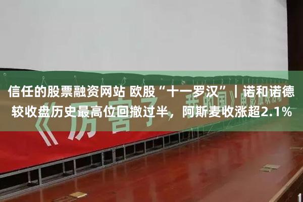 信任的股票融资网站 欧股“十一罗汉”｜诺和诺德较收盘历史最高位回撤过半，阿斯麦收涨超2.1%