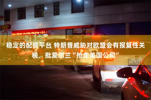 稳定的配资平台 特朗普威胁对欧盟会有报复性关税，批爱尔兰“抢走美国公司”
