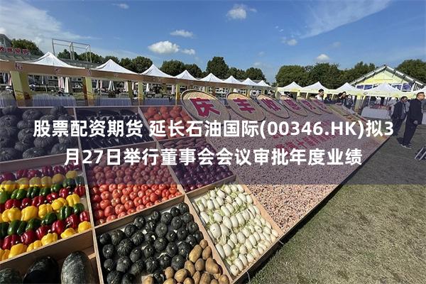 股票配资期货 延长石油国际(00346.HK)拟3月27日举行董事会会议审批年度业绩
