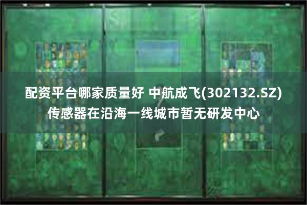配资平台哪家质量好 中航成飞(302132.SZ)传感器在沿海一线城市暂无研发中心