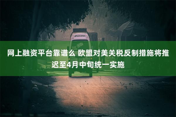 网上融资平台靠谱么 欧盟对美关税反制措施将推迟至4月中旬统一实施