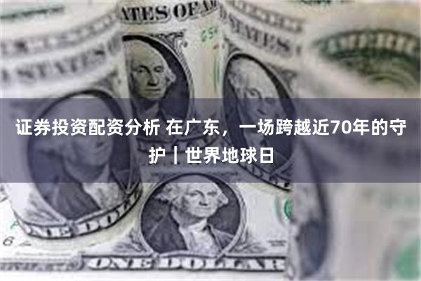 证券投资配资分析 在广东,一场跨越近70年的守护|世界地球日
