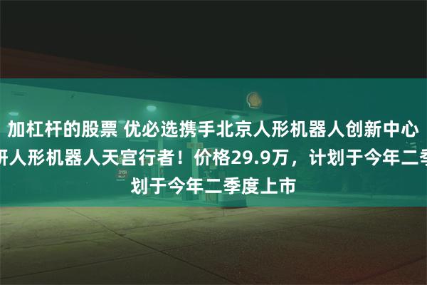 加杠杆的股票 优必选携手北京人形机器人创新中心发布科研人形机器人天宫行者！价格29.9万，计划于今年二季度上市