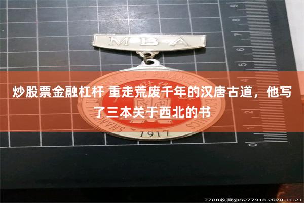 炒股票金融杠杆 重走荒废千年的汉唐古道,他写了三本关于西北的书