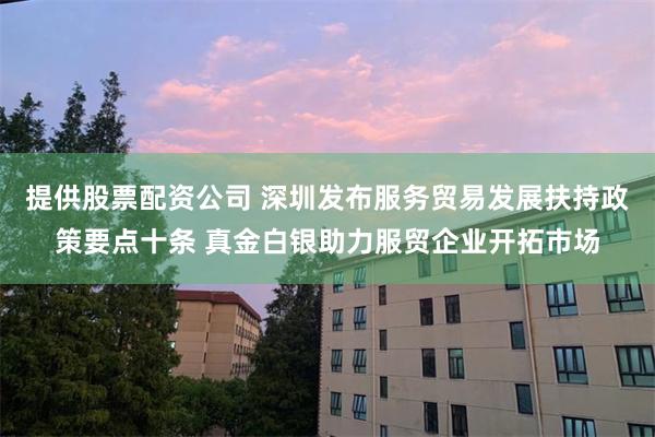 提供股票配资公司 深圳发布服务贸易发展扶持政策要点十条 真金白银助力服贸企业开拓市场