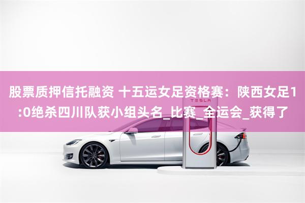 股票质押信托融资 十五运女足资格赛:陕西女足1:0绝杀四川队获小组头名_比赛_全运会_获得了