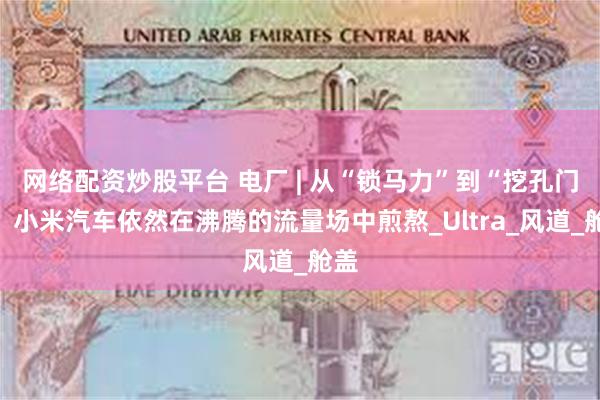 网络配资炒股平台 电厂 | 从“锁马力”到“挖孔门”:小米汽车依然在沸腾的流量场中煎熬_Ultra_风道_舱盖
