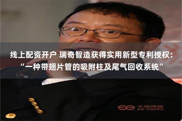 线上配资开户 瑞奇智造获得实用新型专利授权：“一种带翅片管的吸附柱及尾气回收系统”