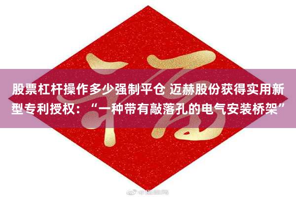 股票杠杆操作多少强制平仓 迈赫股份获得实用新型专利授权:“一种带有敲落孔的电气安装桥架”