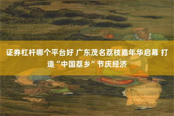 证券杠杆哪个平台好 广东茂名荔枝嘉年华启幕 打造“中国荔乡”节庆经济