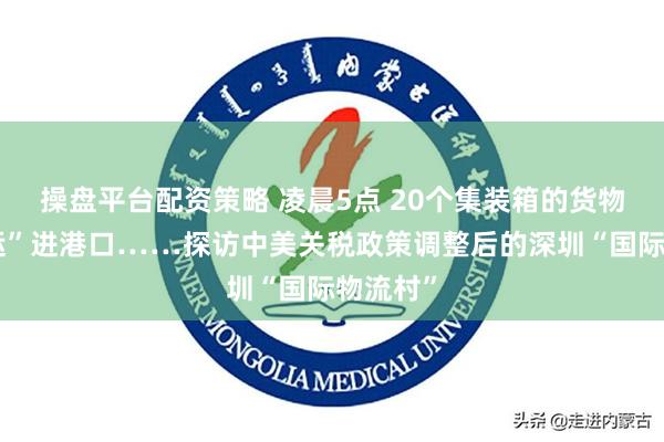 操盘平台配资策略 凌晨5点 20个集装箱的货物正“抢运”进港口……探访中美关税政策调整后的深圳“国际物流村”