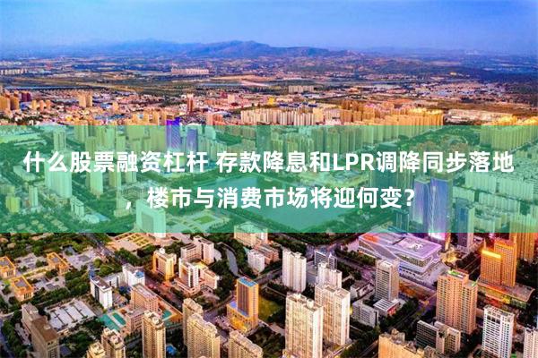 什么股票融资杠杆 存款降息和LPR调降同步落地,楼市与消费市场将迎何变?