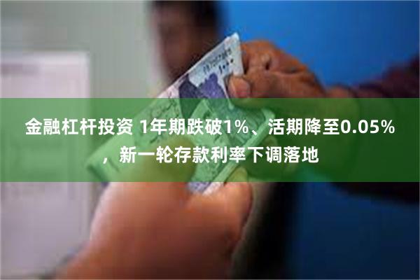 金融杠杆投资 1年期跌破1%、活期降至0.05%,新一轮存款利率下调落地