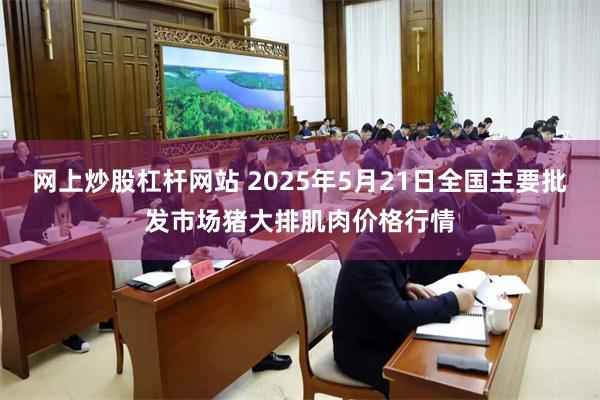 网上炒股杠杆网站 2025年5月21日全国主要批发市场猪大排肌肉价格行情