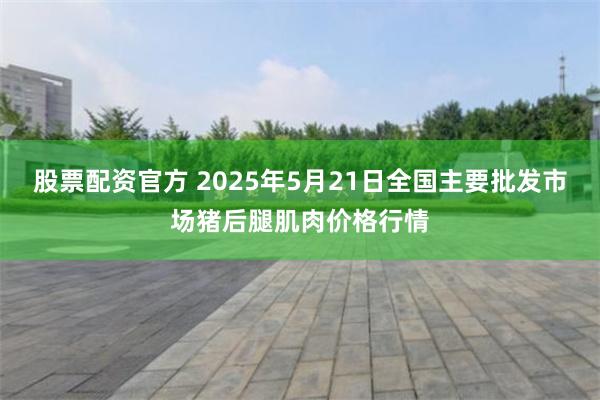 股票配资官方 2025年5月21日全国主要批发市场猪后腿肌肉价格行情