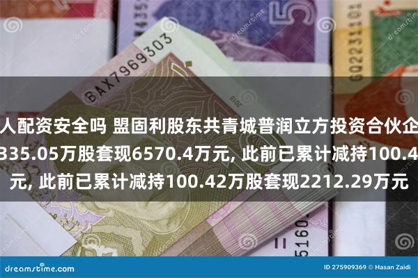 个人配资安全吗 盟固利股东共青城普润立方投资合伙企业(有限合伙)拟减持335.05万股套现6570.4万元, 此前已累计减持100.42万股套现2212.29万元