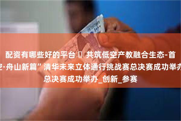 配资有哪些好的平台 共筑低空产教融合生态-首届“凌海御空·舟山新篇”清华未来立体通行挑战赛总决赛成功举办_创新_参赛
