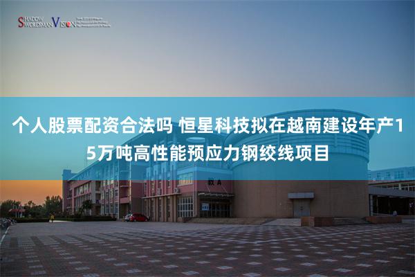 个人股票配资合法吗 恒星科技拟在越南建设年产15万吨高性能预应力钢绞线项目