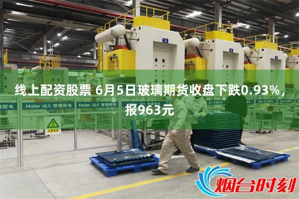 线上配资股票 6月5日玻璃期货收盘下跌0.93%,报963元