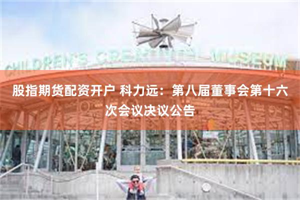 股指期货配资开户 科力远：第八届董事会第十六次会议决议公告